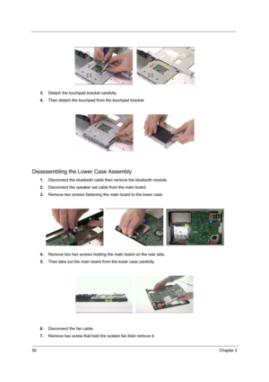 Page 5650Chapter 3
3.Detach the touchpad bracket carefully.
4.Then detach the touchpad from the touchpad bracket.
Disassembling the Lower Case Assembly
1.Disconnect the bluetooth cable then remove the bluetooth module.
2.Disconnect the speaker set cable from the main board.
3.Remove two screws fastening the main board to the lower case.
4.Remove two hex screws holding the main board on the rear side.
5.Then take out the main board from the lower case carefully.
6.Disconnect the fan cable.
7.Remove two screw...