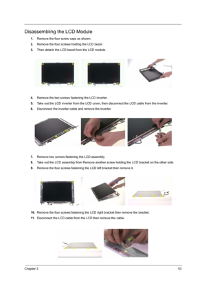 Page 59Chapter 353
Disassembling the LCD Module
1.Remove the four screw caps as shown.
2.Remove the four screws holding the LCD bezel.
3.Then detach the LCD bezel from the LCD module.
4.Remove the two screws fastening the LCD inverter.
5.Take out the LCD inverter from the LCD cover, then disconnect the LCD cable from the inverter.
6.Disconnect the inverter cable and remove the inverter.
7.Remove two screws fastening the LCD assembly.
8.Take out the LCD assembly from Remove another screw holding the LCD bracket...