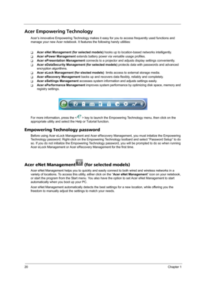 Page 2820Chapter 1
Acer Empowering Technology
Acer’s innovative Empowering Technology makes it easy for you to access frequently used functions and 
manage your new Acer notebook. It features the following handy utilities: 
TAcer eNet Management (for selected models) hooks up to location-based networks intelligently.
TAcer ePower Management extends battery power via versatile usage profiles.
TAcer ePresentation Management connects to a projector and adjusts display settings conveniently.
TAcer eDataSecurity...