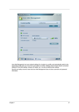 Page 29Chapter 121
Acer eNet Management can save network settings for a location to a profile, and automatically switch to the 
appropriate profile when you move from one location to another. Settings stored include network connection 
settings (IP and DNS settings, wireless AP details, etc.), as well as default printer settings. 
Security and safety concerns mean that Acer eNet Management does not store username and password 
information. 