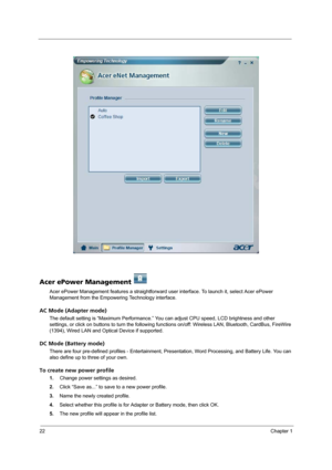 Page 3022Chapter 1
Acer ePower Management   
Acer ePower Management features a straightforward user interface. To launch it, select Acer ePower 
Management from the Empowering Technology interface.
AC Mode (Adapter mode)
The default setting is “Maximum Performance.” You can adjust CPU speed, LCD brightness and other 
settings, or click on buttons to turn the following functions on/off: Wireless LAN, Bluetooth, CardBus, FireWire 
(1394), Wired LAN and Optical Device if supported.
DC Mode (Battery mode)
There are...