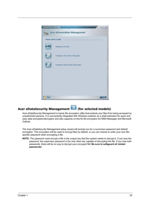 Page 33Chapter 125
Acer eDataSecurity Management   (for selected models)
Acer eDataSecurity Management is handy file encryption utility that protexts your files from being accessed by 
unauthorized persons. It is conveniently integrated with Windows explorer as a shell extension for quick and 
easy data encryption/decryption and also supports on-the-fly file encryption for MSN Messager and Microsoft 
Outlook. 
The Acer eDataSecurity Management setup wizard will prompt you for a suvervisor password and default...