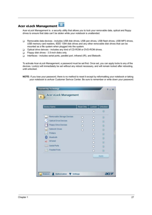 Page 35Chapter 127
Acer eLock Management 
Acer eLock Management is  a security utility that allows you to lock your removable data, optical and floppy 
drives to ensure that data can’t be stolen while your notebook is unattended.
TRemovable data devices - includes USB disk drives, USB pen drives, USB flash drives, USB MP3 drives, 
USB memory card readers, IEEE 1394 disk drives and any other removable disk drives that can be 
mounted as a file system when plugged into the system.
TOptical drive deivces -...