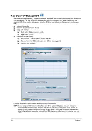 Page 3628Chapter 1
Acer eRecovery Management   
Acer eRecovery Management is a powerful utility that does away with the need for recovery disks provided by 
the manufacturer. The Acer eRecovery Management utility occupies space in a hidden partition on your 
system’s HDD. User-created backups are stored on D: drive. Acer eRecovery Management provides you 
with:
TPassword protection.
TRecovery of applications and drivers.
TImage/data backup:
TBack up to HDD (set recovery point).
TBack up to CD/DVD.
TImage/data...