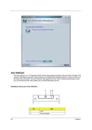 Page 3830Chapter 1
Acer OrbiCam
The Acer OrbiCam is a 1.3 megapixel CMOS camera appropriately mounted on the top of the LCD panel. The 
camera’s 225-degree ergonomic rotation allows you to capture high-resolution photos or videos up front or at 
the back of the LCD panel. The Acer OrbiCam fully supports the Acer Video Conference technology so that 
you can transmit the best video quality over an instant Messenger service.
Getting to know your Acer OrbiCam
No.Item
1 Lens
2 Power indicator
# Item
123 