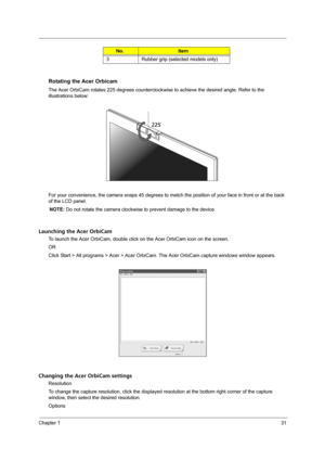 Page 39Chapter 131
Rotating the Acer Orbicam
The Acer OrbiCam rotates 225 degrees counterclockwise to achieve the desired angle. Refer to the 
illustrations below:
For your convenience, the camera snaps 45 degrees to match the position of your face in front or at the back 
of the LCD panel.
NOTE: Do not rotate the camera clockwise to prevent damage to the device.
Launching the Acer OrbiCam
To launch the Acer OrbiCam, double click on the Acer OrbiCam icon on the screen.
OR
Click Start > All programs > Acer >...