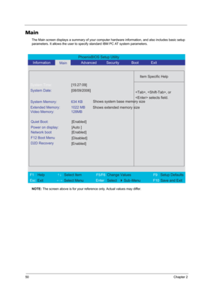 Page 5850Chapter 2
Main
The Main screen displays a summary of your computer hardware information, and also includes basic setup 
parameters. It allows the user to specify standard IBM PC AT system parameters.
NOTE: The screen above is for your reference only. Actual values may differ.
PhoenixBIOS Setup Utility 
   Information      
Main      Advanced          Security       Boot       Exit 
 
  
Item Specific Help 
System Time: [15:27:09] 
System Date: [08/09/2006] 
  
System Memory:  634 KB 
Extended Memory:...