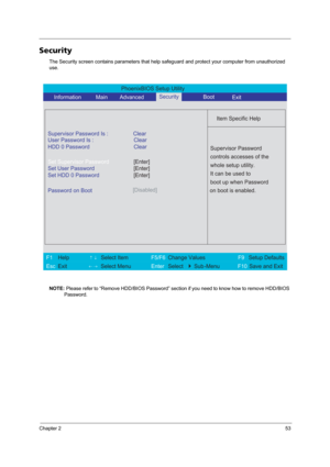 Page 61Chapter 253
Security
The Security screen contains parameters that help safeguard and protect your computer from unauthorized 
use.
NOTE: Please refer to “Remove HDD/BIOS Password” section if you need to know how to remove HDD/BIOS 
Password.
PhoenixBIOS Setup Utility 
     Information             Main        Advanced Boot
 
 
Item Specific Help 
Supervisor Password Is : Clear 
User Password Is :
HDD 0 PasswordClear
Clear
Set Supervisor Password
Set User Password
Set HDD 0 Password
  
Password on...