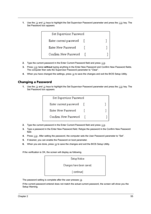 Page 63Chapter 255
1.Use the w and y keys to highlight the Set Supervisor Password parameter and press the e key. The 
Set Password box appears:
2.Type the current password in the Enter Current Password field and press e.
3.Press e twice without typing anything in the Enter New Password and Confirm New Password fields. 
The computer then sets the Supervisor Password parameter to “Clear”.
4.When you have changed the settings, press u to save the changes and exit the BIOS Setup Utility.
Changing a Password
1.Use...