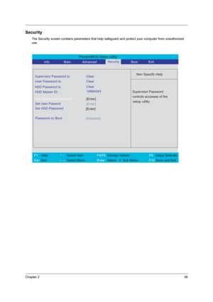 Page 44Chapter 238
Security
The Security screen contains parameters that help safeguard and protect your computer from unauthorized 
use.
PhoenixBIOS Setup Utility 
           Info.       Main       Advanced        Boot 
 
Item Specific Help Supervisor Password Is: Clear
 
User Password Is: Clear
HDD Master ID:
[Enter]Set Supervisor Password
  
Password on Boot: 
[Disabled]
 
  
 
Supervisor Password 
controls accesses of the 
setup utility.  
 
 
F1  Help       ↑↓ Select Item          F5/F6 Change Values...