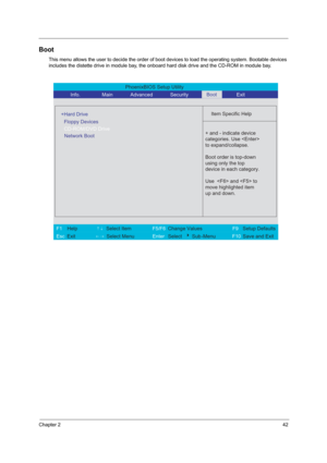 Page 48Chapter 242
Boot
This menu allows the user to decide the order of boot devices to load the operating system. Bootable devices 
includes the distette drive in module bay, the onboard hard disk drive and the CD-ROM in module bay.
PhoenixBIOS Setup Utility 
          Info.       Main       Advanced       Security        Exit 
 
  
Item Specific Help 
  
+Hard Drive
   
   
 
 + and - indicate device 
categories. Use 
to expand/collapse.
Boot order is top-down
using only the top
device in each category.
Use...