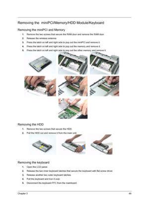 Page 55Chapter 349
Removing the  miniPCI/Memory/HDD Module/Keyboard
Removing the miniPCI and Memory
1.Remove the two screws that secure the RAM door and remove the RAM door.
2.Release the wireless antenna.
3.Press the latch on left and right side to pop out the miniPCI and remove it.
4.Press the latch on left and right side to pop out the memory and remove it.
5.Press the latch on left and right side to pop out the other memory and remove it.
Removing the HDD
1.Remove the two screws that secure the HDD.
2.Pull...