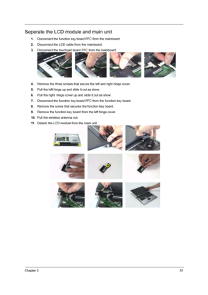 Page 57Chapter 351
Seperate the LCD module and main unit
1.Disconnect the function key board FFC from the mainboard.
2.Disconnect the LCD cable from the mainboard.
3.Disconnect the touchpad board FFC from the mainboard.
4.Remove the three screws that secure the left and right hinge cover.
5.Pull the left hinge up and slide it out as show.
6.Pull the right  hinge cover up and slide it out as show.
7.Disconnect the function key board FFC from the function key board.
8.Remove the screw that secures the function...