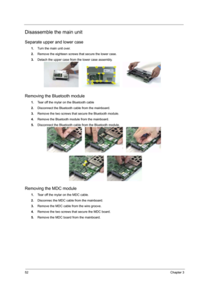 Page 5852Chapter 3
Disassemble the main unit
Separate upper and lower case
1.Turn the main unit over.
2.Remove the eighteen screws that secure the lower case.
3.Detach the upper case from the lower case assembly.
Removing the Bluetooth module
1.Tear off the mylar on the Bluetooth cable
2.Disconnect the Bluetooth cable from the mainboard.
3.Remove the two screws that secure the Bluetooth module.
4.Remove the Bluetooth module from the mainboard.
5.Disconnect the Bluetooth cable from the Bluetooth module.
Removing...