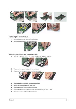 Page 59Chapter 353
6.Disconnect the MDC cable from the MDC board.
Removing the audio module
1.Remove the screw that secures the audio board.
2.Remove the audio board from the mainboard.
Removing the mainboard from lower case
1.Press the button and remove the dummy card from the PCMCIA card slot.
2.Disconnect the speaker cable from the mainboard.
3.Disconnect the microphone cable from the mainboard.
4.Remove the four screws that secure tha mainboard.
5.Detach the mainboard from the lower case.
6.Remove the power...