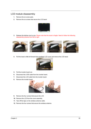 Page 61Chapter 355
LCD module disassembly
1.Remove the six screw pads.
2.Remove the six screws that secure the LCD bezel.
3.Release the latches one by one. Please note that the bezel is fragile. Need to follow the following 
disassembly pictures from left to right.
4.Pull the bezel a little bit forward that paralleled LCD cover and remove the LCD bezel.
5.Pull the inverter board out.
6.Disconnect the LVDS cable from the inverter board.
7.Disconnect the LCD cable from the inverter board.
8.Remove the inverter...