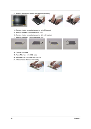 Page 6256Chapter 3
13.Remove the wireless antenna from the cover assembly.
14.Remove the two screws that secure the left LCD bracket.
15.Remove the left LCD bracket from the LCD.
16.Remove the two screws that secure the right LCD bracket.
17.Remove the right LCD bracket from the LCD.
18.Turn the LCD back.
19.Tear off the tape on theLCD cable.
20.Disconnect the LCD cable from the LCD.
21.This completes the LCD disassembly. 