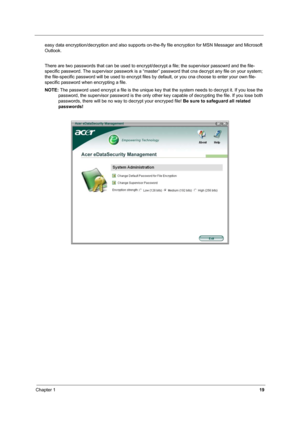 Page 24Chapter 119
easy data encryption/decryption and also supports on-the-fly file encryption for MSN Messager and Microsoft 
Outlook. 
There are two passwords that can be used to encrypt/decrypt a file; the supervisor passowrd and the file-
specific password. The supervisor passwork is a “master” password that cna decrypt any file on your system; 
the file-specific password will be used to encrypt files by default, or you cna choose to enter your own file-
specific password when encrypting a file.
NOTE: The...