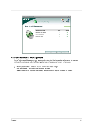 Page 26Chapter 121
Acer ePerformance Management
Acer ePerformance Management is a system optimization tool that boosts the performance of your Acer 
notebook. It provides you with the following options to enhance overall system performance:
TMemory optimization - releases unused memory and check usage.
TDisk optimization - removes unneeded items and files.
TSpeed optimization - improves the usability and performance of your Windows XP system. 