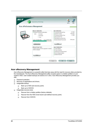 Page 2722TravelMate 4070/4080
Acer eRecovery Management
Acer eRecovery Management is a powerful utility that does away with the need for recovery disks provided by 
the manufacturer. The Acer eRecovery Management utility occupies space in a hidden partition on your 
system’s HDD. User-created backups are stored on D: drive. Acer eRecovery Management provides you 
with:
TPassword protection.
TRecovery of applications and drivers.
TImage/data backup:
TBack up to HDD (set recovery point).
TBack up to CD/DVD....