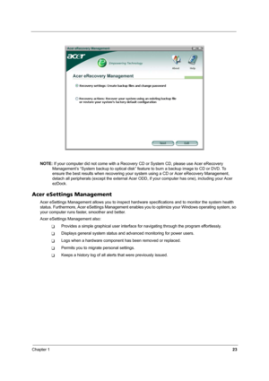 Page 28Chapter 123
NOTE: If your computer did not come with a Recovery CD or System CD, please use Acer eRecovery 
Management’s “System backup to optical disk” feature to burn a backup image to CD or DVD. To 
ensure the best results when recovering your system using a CD or Acer eRecovery Management, 
detach all peripherals (except the external Acer ODD, if your computer has one), including your Acer 
ezDock.
Acer eSettings Management
Acer eSettings Management allows you to inspect hardware specifications and...