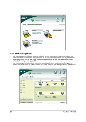 Page 2924TravelMate 4070/4080
Acer eNet Management
Acer eNet Management helps you to quickly and easily connect to both wired and wireless networks in a 
variety of locations. To access this utility, either click on the “Acer eNet Management” icon on your netebook, 
or start the program from the Start menu. You also have the option to set Acer eNet Management to start 
automatically when you boot up your PC.
Acer eNet Management automatically detects the best settings for a new location, while offering you the...