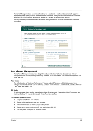 Page 30Chapter 125
Acer eNet Management can save network settings for a location to a profile, and automatically apply the 
appropriate profile when you move fromone location to another. Settings stored include network connection 
settings (IP and DNS settings, wireless AP details, etc.), as well as default printer settings. 
Security and safety concerns mean that Acer eNet Management does not store username and password 
information.
Acer ePower Management
Acer ePower Management features a straightforward user...