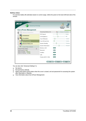 Page 3126TravelMate 4070/4080
Battery status
For real-time battery life estimates based on current usage, referto the panel on the lower left-hand side of the 
window.
You can also click “Advanced Settings” to:
TSet alarms.
TRe-load factory defaults.
TSelect what actions will be taken when the cover is closed, and set passwords for accessing the system 
after Hibernation or Standby.
TView information about Acer ePower Management. 