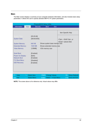 Page 47Chapter 242
Main
The Main screen displays a summary of your computer hardware information, and also includes basic setup 
parameters. It allows the user to specify standard IBM PC AT system parameters.
NOTE: The screen above is for reference only. Actual values may differ.
PhoenixBIOS Setup Utility 
   Information      
Main      Security       Boot       Exit 
 
  
Item Specific Help 
System Time: [05:45:48] 
System Date: [08/30/2005] 
  
System Memory:  640 KB 
Extended Memory:  1040 MB 
Video Memory...