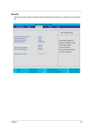 Page 49Chapter 244
Security
The Security screen contains parameters that help safeguard and protect your computer from unauthorized 
use.
PhoenixBIOS Setup Utility 
     Information       MainBoot
 
 
Item Specific Help 
Supervisor Password Is : 
User Password Is : Clear
Set Supervisor Password
Set User Password
Set HDD Password
  
Password on Boot[Disabled]
 
  
 
Supervisor Password 
controls accesses of the 
whole setup utility. 
It can be used to 
boot up when Password 
on boot is enabled. 
 
F1  Help...