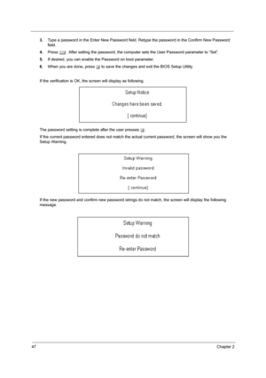 Page 5247Chapter 2
3.Type a password in the Enter New Password field. Retype the password in the Confirm New Password 
field.
4.Press e. After setting the password, the computer sets the User Password parameter to “Set”.
5.If desired, you can enable the Password on boot parameter.
6.When you are done, press u to save the changes and exit the BIOS Setup Utility.
If the verification is OK, the screen will display as following. 
The password setting is complete after the user presses u.
If the current password...