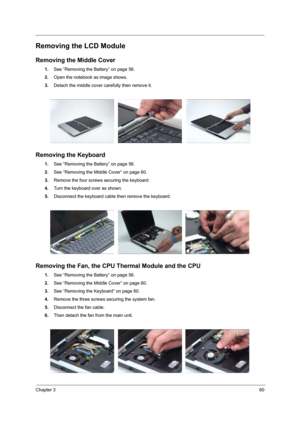 Page 65Chapter 360
Removing the LCD Module
Removing the Middle Cover
1.See “Removing the Battery” on page 56.
2.Open the notebook as image shows.
3.Detach the middle cover carefully then remove it.
Removing the Keyboard
1.See “Removing the Battery” on page 56.
2.See “Removing the Middle Cover” on page 60.
3.Remove the four screws securing the keyboard.
4.Turn the keyboard over as shown.
5.Disconnect the keyboard cable then remove the keyboard.
Removing the Fan, the CPU Thermal Module and the CPU
1.See “Removing...