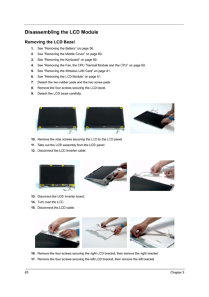 Page 6863Chapter 3
Disassembling the LCD Module
Removing the LCD Bezel
1.See “Removing the Battery” on page 56.
2.See “Removing the Middle Cover” on page 60.
3.See “Removing the Keyboard” on page 60.
4.See “Removing the Fan, the CPU Thermal Module and the CPU” on page 60.
5.See “Removing the Wireless LAN Card” on page 61.
6.See “Removing the LCD Module” on page 61.
7.Detach the two rubber pads and the two screw pads.
8.Remove the four screws securing the LCD bezel.
9.Detach the LCD bezel carefully.
10.Remove...