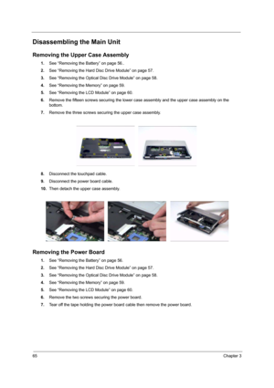 Page 7065Chapter 3
Disassembling the Main Unit
Removing the Upper Case Assembly
1.See “Removing the Battery” on page 56..
2.See “Removing the Hard Disc Drive Module” on page 57.
3.See “Removing the Optical Disc Drive Module” on page 58.
4.See “Removing the Memory” on page 59.
5.See “Removing the LCD Module” on page 60.
6.Remove the fifteen screws securing the lower case assembly and the upper case assembly on the 
bottom.
7.Remove the three screws securing the upper case assembly.
 
8.Disconnect the touchpad...