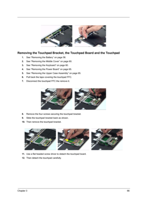 Page 71Chapter 366
 
Removing the Touchpad Bracket, the Touchpad Board and the Touchpad
1.See “Removing the Battery” on page 56.
2.See “Removing the Middle Cover” on page 60.
3.See “Removing the Keyboard” on page 60.
4.See “Removing the Power Board” on page 65.
5.See “Removing the Upper Case Assembly” on page 65.
6.Pull back the tape covering the touchpad FFC.
7.Disconnect the touchpad FFC the remove it.
8.Remove the four screws securing the touchpad bracket.
9.Slide the touchpad bracket back as shown.
10.Then...