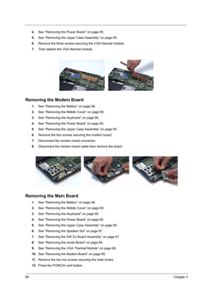 Page 7469Chapter 3
4.See “Removing the Power Board” on page 65.
5.See “Removing the Upper Case Assembly” on page 65.
6.Remove the three screws securing the VGA thermal module.
7.Then detach the VGA thermal module.
Removing the Modem Board 
1.See “Removing the Battery” on page 56.
2.See “Removing the Middle Cover” on page 60.
3.See “Removing the Keyboard” on page 60.
4.See “Removing the Power Board” on page 65.
5.See “Removing the Upper Case Assembly” on page 65.
6.Remove the two screws securing the modem...