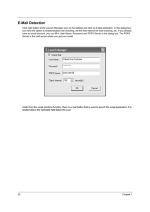 Page 2820Chapter 1
E-Mail Detection
Click right button at the Launch Manager icon on the taskbar and click on E-Mail Detection. In this dialog box, 
you have the option to enable/disable mail checking, set the  time interval for mail checking, etc. If you already 
have an email account, you can fill in User Name, Pa ssword and POP3 Server in the dialog box. The POP3 
Server is the mail server where you get your email. 
Aside from the email checking function, there is a mail bu tton that is used to launch the...