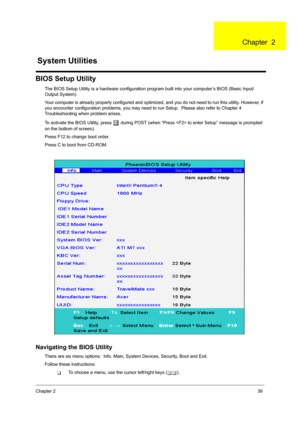 Page 47Chapter 239
BIOS Setup Utility
The BIOS Setup Utility is a hardware configuration program built into your computer’s BIOS (Basic Input/
Output System).
Your computer is already properly configured and optimi zed, and you do not need to run this utility. However, if 
you encounter configuration problems, you may need to run Setup.  Please also refer to Chapter 4 
Troubleshooting when problem arises.
To activate the BIOS Utility, press 
m during POST (when “Press  to  enter Setup” message is prompted 
on...