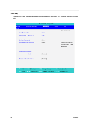 Page 5446Chapter 2
Security
The Security screen contains parameters that help safeguard and protect your computer from unauthorized 
use.
PhoenixBIO S Setup Utility 
Main         System Devices         Security        Boot        Info.        
Exit 
  Ite m  s p e c ific  H e lp  
User Password is Clear  
A dm inistrator Passw ord is   Clear  
   
Set User Password [Enter]  
Set Adm inistrator Password [Enter] Supervisor Password 
c o n tro ls  a c c e s s  to  th e 
setup utility 
   
Password Required to:...