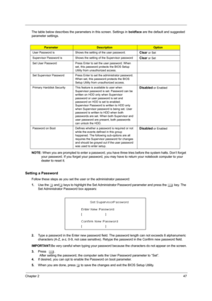 Page 55Chapter 247
The table below describes the parameters in this screen. Settings in boldface are the default and suggested 
parameter settings. 
NOTE:  When you are prompted to enter a password, you have  three tries before the system halts. Don’t forget 
your password. If you forget your password, you ma y have to return your notebook computer to your 
dealer to reset it.
Setting a Password
Follow these steps as you set the us er or the administrator password:
1. Use the  w and y keys to highlight the Set...