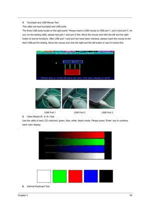 Page 63Chapter 255
4.Touchpad and USB Mouse Test
This utility can test touchpad and USB ports.
The three USB ports locate on the right panel. Please insert a USB mouse to USB port 1, port 2 and port 3. As
you run the testing utility, please test  port 1 and port 2 first. Move the mouse and click the left and the right
button to test its functions. After USB port 1 and port  two have been checked, please insert the mouse to the
third USB port for testing. Move t he mouse and click the right and the left button...