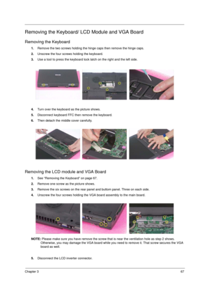 Page 75Chapter 367
Removing the Keyboard/ LCD Module and VGA Board
Removing the Keyboard
1.Remove the two screws holding the hinge caps then remove the hinge caps.
2.Unscrew the four screws holding the keyboard.
3.Use a tool to press the keyboard lock latch on the right and the left side.
4.Turn over the keyboard as the picture shows.
5.Disconnect keyboard FFC then remove the keyboard.
6.Then detach the middle cover carefully.
Removing the LCD module and VGA Board
1.See “Removing the Keyboard” on page 67....