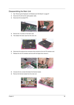 Page 77Chapter 369
Disassembling the Main Unit
1.See “Removing the Keyboard/ LCD Module and VGA Board” on page 67
2.Disconnect the left and the right speaker cable.
3.Disconnect the touchpad FFC.
4.Remove the 12 screws on the lower case.
5.Then detach the lower case from the main unit.
6.Disconnect the antenna line connectors that connects to the mini PCI wireless card.
7.Release the mini PCI wireless card lock with the fingers then remove it.
8.Unscrew the four screws that fasten the thremal module.
9.Remove...