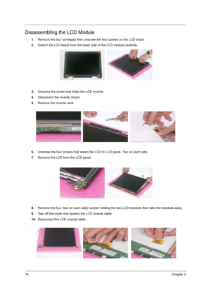 Page 8274Chapter 3
Disassembling the LCD Module
1.Remove the four screwpad then unscrew the four screws on the LCD bezel. 
2.Detach the LCD bezel from the lower side of the LCD module carefully..
3.Unscrew the screw that holds the LCD inverter.
4.Disconnect the inverter board.
5.Remove the inverter wire.
6.Unscrew the four screws that fasten the LCD to LCD panel. Two on each side.
7.Remove the LCD from the LCD panel.
8.Remove the four (two on each side) screws holding the two LCD brackets then take the brackets...