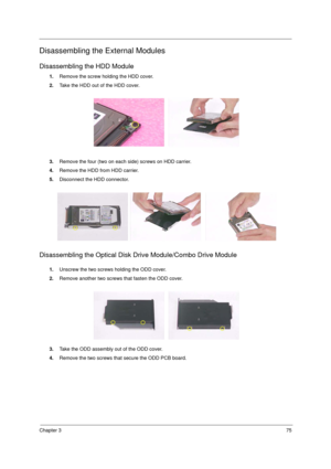 Page 83Chapter 375
Disassembling the External Modules
Disassembling the HDD Module
1.Remove the screw holding the HDD cover. 
2.Take the HDD out of the HDD cover.
3.Remove the four (two on each side) screws on HDD carrier. 
4.Remove the HDD from HDD carrier.
5.Disconnect the HDD connector.
Disassembling the Optical Disk Drive Module/Combo Drive Module
1.Unscrew the two screws holding the ODD cover.
2.Remove another two screws that fasten the ODD cover.
3.Take the ODD assembly out of the ODD cover.
4.Remove the...