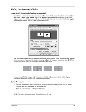 Page 32Chapter 125
Using the System Utilities
Acer GridVista(dual-display compatible)
To enable the dual monitor feature of your notebook, first ensure that the second monitor is connected, then, 
select Start, Control Panel, Display and click on Settings. Select the secondary monitor (2) icon in the 
display box and then click the check box Extend my Windows desktop onto this monitor. Finally, click Apply to 
confirm the new settings and click OK to complete the process.
Acer GridVista is a handy utility that...