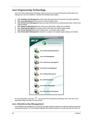 Page 3528Chapter 1
Acer Empowering Technology
Acer’s innovative Empowering Technology makes it easy for you to access frequently used functions and 
manage your new Acer notebook. It features the following handy utilities: 
TAcer eDataSecurity Management protects data with passwords and advanced encryption algorithms.
TAcer eLock Management limits access to external storage media.
TAcer ePerformance Management improves system performance by optimizing disk space, memory and 
registry settings.
TAcer eRecovery...