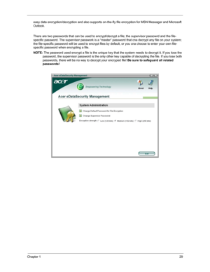 Page 36Chapter 129
easy data encryption/decryption and also supports on-the-fly file encryption for MSN Messager and Microsoft 
Outlook. 
There are two passwords that can be used to encrypt/decrypt a file; the supervisor passowrd and the file-
specific password. The supervisor passwork is a “master” password that cna decrypt any file on your system; 
the file-specific password will be used to encrypt files by default, or you cna choose to enter your own file-
specific password when encrypting a file.
NOTE: The...