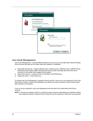 Page 3730Chapter 1
Acer eLock Management
Acer eLock Management is  a security utility that allows you to lock up your removable data, optical and floppy 
drives to ensure that data can’t be stolen while your notebook is unattended.
TRemovable data devices - includes USB disk drives, USB pen drives, USB flash drives, USB MP3 drives, 
USB memory card readers, IEEE 1394 disk drives and any other removable disk drives that can be 
mounted as a file system when plugged into the system.
TOptical drive deivces -...