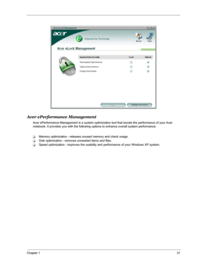 Page 38Chapter 131
Acer ePerformance Management
Acer ePerformance Management is a system optimization tool that boosts the performance of your Acer 
notebook. It provides you with the following options to enhance overall system performance:
TMemory optimization - releases unused memory and check usage.
TDisk optimization - removes unneeded items and files.
TSpeed optimization - improves the usability and performance of your Windows XP system. 